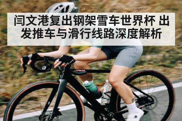 闫文港复出钢架雪车世界杯 出发推车与滑行线路深度解析