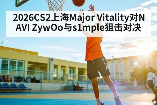 2026CS2上海Major Vitality对NAVI ZywOo与s1mple狙击对决