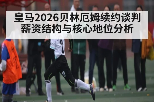 皇马2026贝林厄姆续约谈判薪资结构与核心地位分析