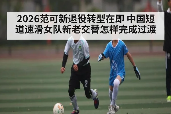 2026范可新退役转型在即 中国短道速滑女队新老交替怎样完成过渡