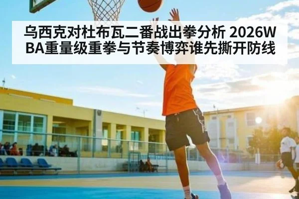 乌西克对杜布瓦二番战出拳分析 2026WBA重量级重拳与节奏博弈谁先撕开防线
